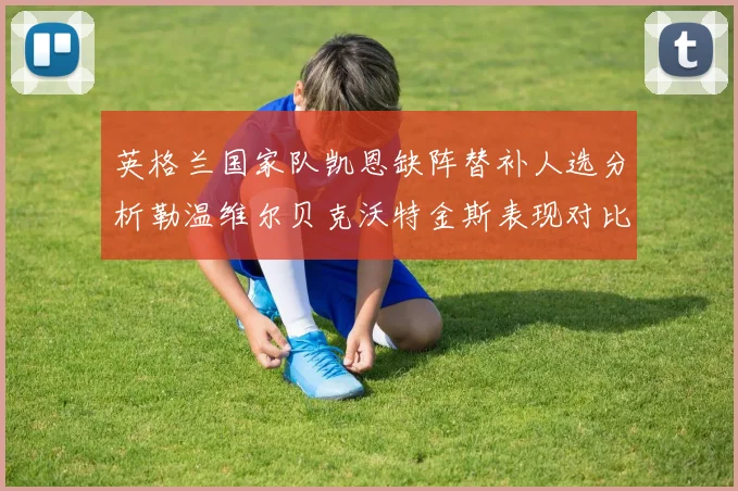 英格兰国家队凯恩缺阵替补人选分析勒温维尔贝克沃特金斯表现对比