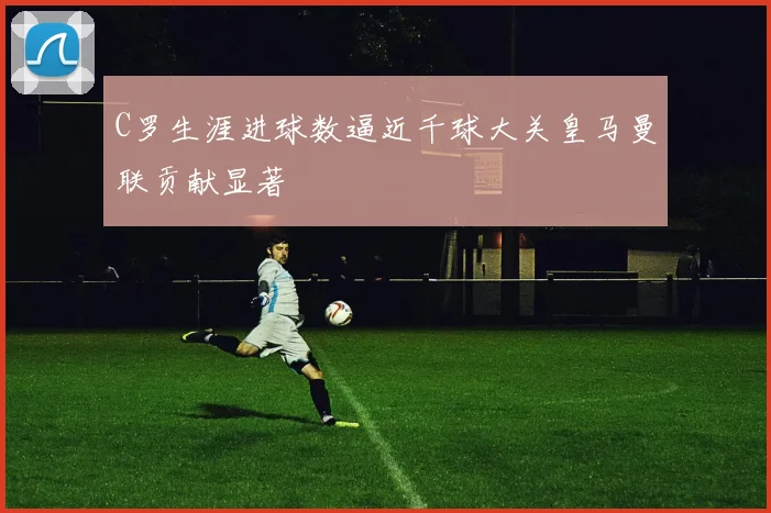 C罗生涯进球数逼近千球大关皇马曼联贡献显著