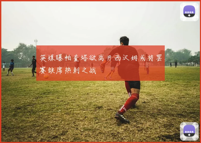 英媒曝帕奎塔欲离开西汉姆或将罢赛缺席热刺之战