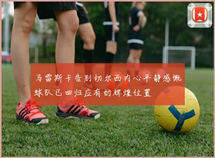 马雷斯卡告别切尔西内心平静感慨球队已回归应有的辉煌位置
