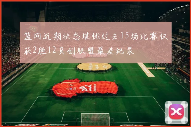 篮网近期状态堪忧过去15场比赛仅获2胜12负创联盟最差纪录