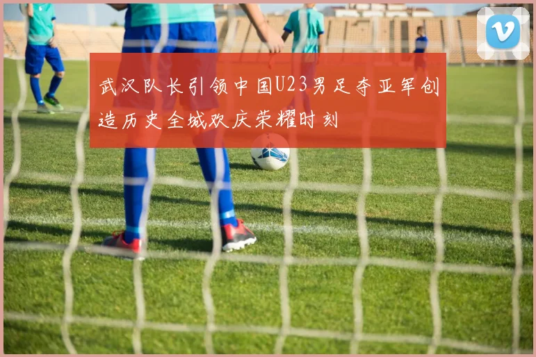 武汉队长引领中国U23男足夺亚军创造历史全城欢庆荣耀时刻